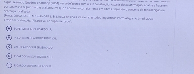 que, segundo Quadros e Kamopo (2004), varia de acordo com a sua construção. A partr dessa afirmação, anaie a frase em
português e a seguir marque a alternativa que a apresenta corretamente em Libras, seguindo o conceito de topicalização na
senterça focalizada (Fonte: QUADROS, R. M.: KARNOPP; L. B. Língua de sinais brasiere: estudos língunticos, Porto Aleeie: Artmed, 2004.)
Frase em português: "Ricardo vai a0 supermercado".
A SuPeRMErçado Mçardo ir
IR SUPE MERCAD O ICARD O VN
C vnriardo supervércado.
D rcardo v: Supervercado.
riçardo supermerçado