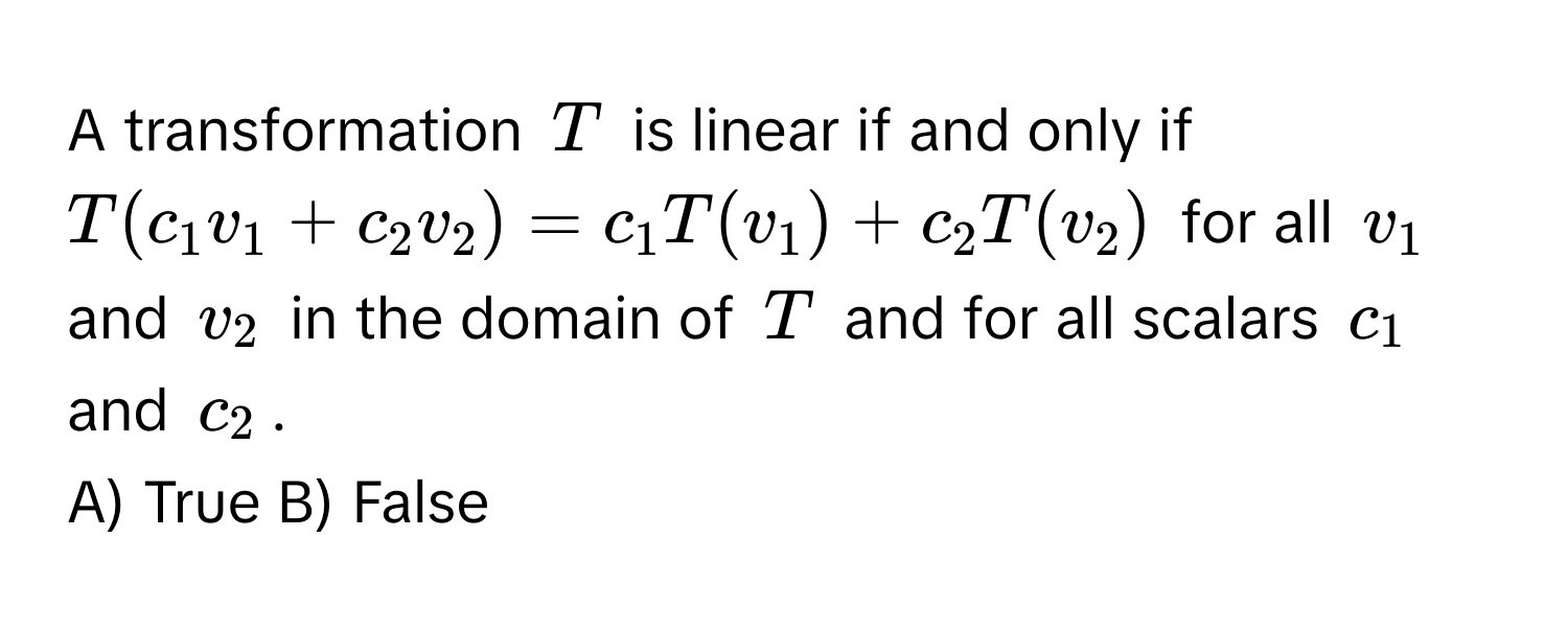 A transformation $T$ is linear if and only if $T(c_1v_1 + c_2v_2) = c_1T(v_1) + c_2T(v_2)$ for all $v_1$ and $v_2$ in the domain of $T$ and for all scalars $c_1$ and $c_2$. 
A) True B) False