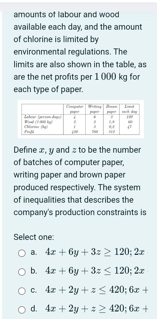 amounts of labour and wood
available each day, and the amount
of chlorine is limited by
environmental regulations. The
limits are also shown in the table, as
are the net profits per 1 000 kg for
each type of paper.
Define x, y and z to be the number
of batches of computer paper,
writing paper and brown paper
produced respectively. The system
of inequalities that describes the
company's production constraints is
Select one:
a. 4x+6y+3z≥ 120;2x
b. 4x+6y+3z≤ 120;2x
C. 4x+2y+z≤ 420;6x+
d. 4x+2y+z≥ 420;6x+