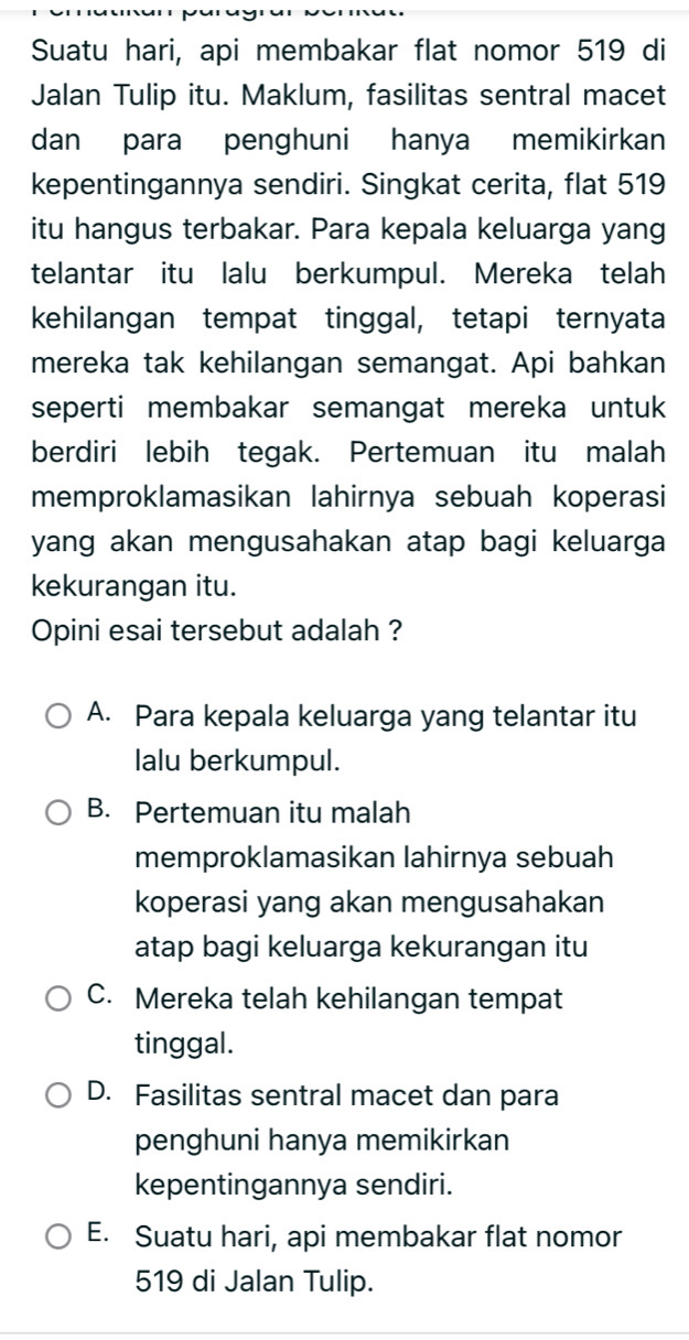 Suatu hari, api membakar flat nomor 519 di
Jalan Tulip itu. Maklum, fasilitas sentral macet
dan para penghuni hanya memikirkan
kepentingannya sendiri. Singkat cerita, flat 519
itu hangus terbakar. Para kepala keluarga yang
telantar itu lalu berkumpul. Mereka telah
kehilangan tempat tinggal, tetapi ternyata
mereka tak kehilangan semangat. Api bahkan
seperti membakar semangat mereka untuk
berdiri lebih tegak. Pertemuan itu malah
memproklamasikan lahirnya sebuah koperasi
yang akan mengusahakan atap bagi keluarga
kekurangan itu.
Opini esai tersebut adalah ?
A. Para kepala keluarga yang telantar itu
lalu berkumpul.
B. Pertemuan itu malah
memproklamasikan lahirnya sebuah
koperasi yang akan mengusahakan
atap bagi keluarga kekurangan itu
C. Mereka telah kehilangan tempat
tinggal.
D. Fasilitas sentral macet dan para
penghuni hanya memikirkan
kepentingannya sendiri.
E. Suatu hari, api membakar flat nomor
519 di Jalan Tulip.