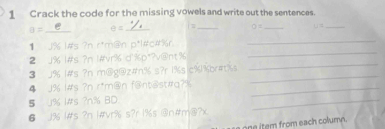 Crack the code for the missing vowels and write out the sentences.
a= _e_ e= _= _ O= _ U= _ 
1 J% l#s ?n r*m@n D° l#c#%r 
_ 
2 J% 1#s ?n 1#vr% d'%p*?v@nt% 
_ 
3 J% 1#s ?n m@g@z#n% s?r 1%s c% 1% br#t%s 
_ 
4 J% l#s ?n r*m@n f@nt@st#q?%_ 
_ 
5 J% I#s ?n% BD. 
_ 
6 J% l#s ?n 1#vr% s?r 1% s @n#m@?x 
one item from each column.