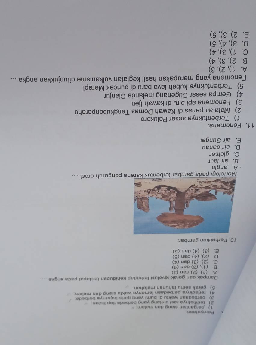 Pemyataan
1) pergantian siang dan malam;
2) terlihatnya rasi bintang yang berbeda tiap bulan;
3) perbedaan waktu di bumi yang garis bujurnya berbeda.
4) terjadinya perbedaan lamanya waktu siang dan malam
5) gerak semu tahunan matahari.
Dampak dari gerak revolusi terhadap kehidupan terdapat pada angka ....
A. (1), (2) dan (3)
B. (1), (3) dan (4)
C. (2), (3) dan (4)
D. (2), (4) dan (5)
E. (3), (4) dan (5)
10. Perhatikan gambar:
Morfologi pada gambar terbentuk karena pengaruh erosi ....
A. angin
B. air laut
C. gletser
D. air danau
E. air Sungai
11. Fenomena:
1) Terbentuknya sesar Palukoro
2) Mata air panas di Kawah Domas Tangkubanparahu
3) Fenomena api biru di kawah Ijen
4) Gempa sesar Cugenang melanda Cianjur
5) Terbentuknya kubah lava baru di puncak Merapi
Fenomena yang merupakan hasil kegiatan vulkanisme ditunjukkan angka ...
A. 1), 2), 3)
B. 2), 3), 4)
C. 1), 3), 4)
D. 3), 4), 5)
E. 2), 3), 5)