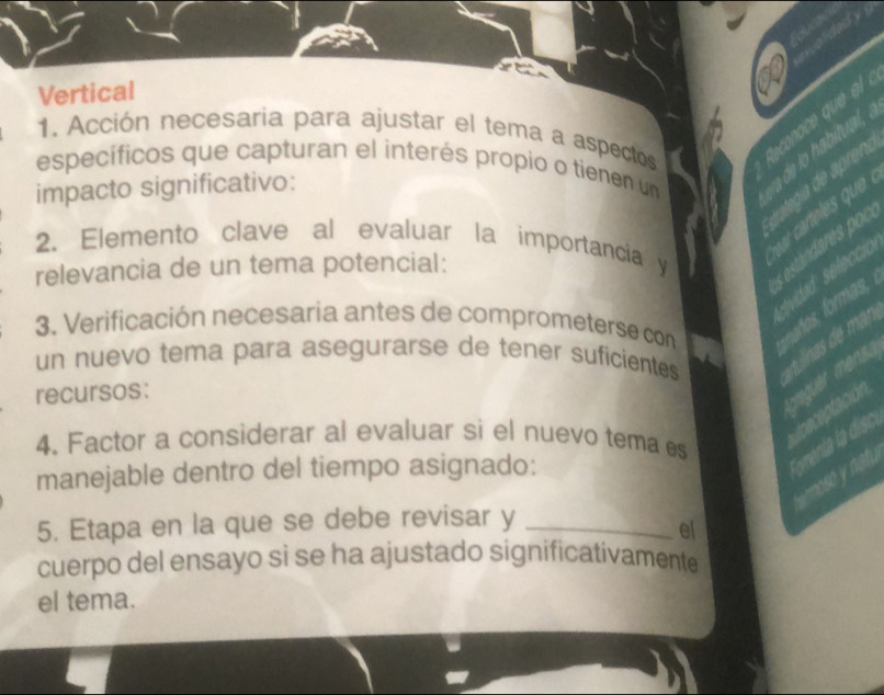 Vertical 
1. Acción necesaria para ajustar el tema a aspectos Reconace que el 
específicos que capturan el interés propio o tienen un a de lo habitual, 
impacto significativo: 
ar carteles que 
2. Elemento clave al evaluar la importancia y 
estánares pc 
relevancia de un tema potencial: 
sevidad selecció 
3. Verificación necesaria antes de comprometerse con años, formas, 
un nuevo tema para asegurarse de tener suficientes 
recursos: 
creguer mens. 
4. Factor a considerar al evaluar si el nuevo tema es 
Lceceptación 
manejable dentro del tiempo asignado: 
Tomenta la disc 
os at. 
5. Etapa en la que se debe revisar y_ 
el 
cuerpo del ensayo si se ha ajustado significativamente 
el tema.