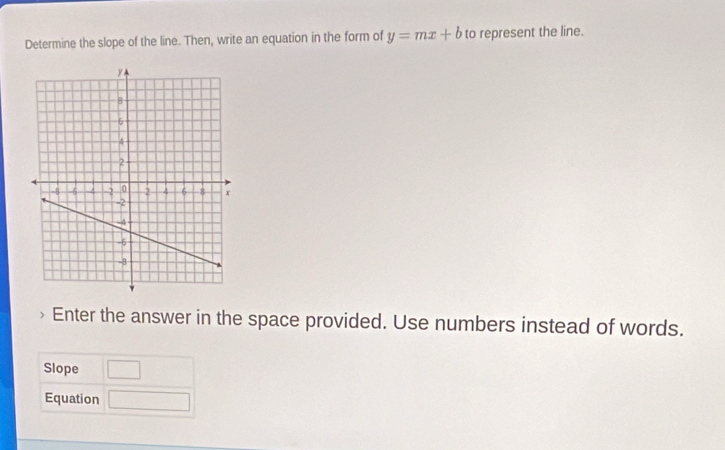 Determine the slope of the line. Then, write an equation in the form of y=mx+b to represent the line. 
Enter the answer in the space provided. Use numbers instead of words. 
Slope □ 
Equation □