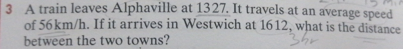 A train leaves Alphaville at 1327. It travels at an average speed 
of 56km/h. If it arrives in Westwich at 1612, what is the distance 
between the two towns?