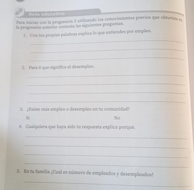 Reto educativo
Para iniciar con la progresión 5 utilizando los conocimientos previos que obtuviste en
la progresión anterior contesta las siguientes preguntas.
_
1. Con tus propias palabras explica lo que entiendes por empleo.
_
_
2. Para ti que significa el desempleo.
_
_
_
_
3. ¿Existe más empleo o desempleo en tu comunidad?
Si
No
4. Cualquiera que haya sido tu respuesta explica porqué.
_
_
_
_
5. En tu familia ¿Cual es número de empleados y desempleados?
_