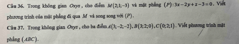 Trong không gian Oxyz , cho điểm M(2;1;-3) và mặt phẳng (P): 3x-2y+z-3=0. Viết 
phương trình của mặt phẳng đi qua M và song song với (P). 
Câu 37. Trong không gian Oxyz , cho ba điểm A(3;-2;-2), B(3;2;0), C(0;2;1). Viết phương trình mặt 
phẳng (ABC).