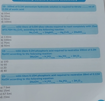 16- 100ml of 0.1M ammonium hydroxide solution is required to titrate_ ml of
0.2M of acetic acid.
a) 10ml
b) 20ml
c) 50ml
d) 100ml
17 17. _ milli-liters of 0.5M silver nitrate required to react completely with 25ml
of 0.75M Na_2CrO_4 according to the following reaction:
Na_2CrO_4(n+1+2AgNO_3(n+1)to Ag_2CrO_4(n)+2NaNO_3(n+1)
a) 130ml
b) 100ml
c) 75ml
d) 50ml
18- _... milli-liters 0.2M phosphoric acid required to neutralize 200ml of 0.3M
NaOH according to the following reaction:
3NaOH_(ac)+H_2PO_4(aq)to Na_2PO_4(aq)+3H_2O_(l)
a) 100
b) 60
c) 20
d) 40
10 )- _..... milli-liters 0.15M phosphoric acid required to neutralize 18ml of 0.12M
NaOH according to the following equation:
3NaOH_(aq)+H_2PO_4to Na_2PO_4_4+3H_2O_(l)
a) 7.5ml
b) 15ml
c) 67.5ml
d) 23ml