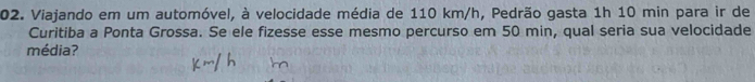 Viajando em um automóvel, à velocidade média de 110 km/h, Pedrão gasta 1h 10 min para ir de 
Curitiba a Ponta Grossa. Se ele fizesse esse mesmo percurso em 50 min, qual seria sua velocidade 
média?