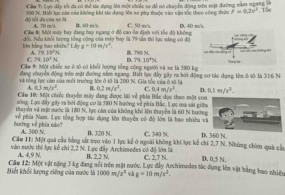 Lực đầy tối đa có thể tác dụng lên một chiếc xe để nó chuyển động trên mặt đường nằm ngang là
500 N. Biết lực cản của không khí tác dụng lên xe phụ thuộc vào vận tốc theo công thức F=0,2v^2. Tốc
độ tối đa của xe là
A. 70 m/s. B. 60 m/s. C. 50 m/s. D. 40 m/s.
Câu 8: Một máy bay đang bay ngang ở độ cao ổn định với tốc độ không
đổi. Nếu khối lượng tổng cộng của máy bay là 79 tần thì lực nâng có độ
lớn bằng bao nhiêu? Lấy g=10m/s^2.
A. 79.10^2N. B. 790 N.
C. 79.10^3N. D. 79.10^4N.
Câu 9: Một chiếc xe ô tô có khối lượng tổng cộng người và xe là 580 kg
đang chuyển động trên mặt đường nằm ngang. Biết lực đầy gây ra bởi động cơ tác dụng lên ô tô là 316 N
và tổng lực cản của môi trường lên ô tô là 200 N. Gia tốc của ô tô là
A. 0,3m/s^2. B. 0,2m/s^2. C. 0,4m/s^2. D. 0,1m/s^2.
Câu 10: Một chiếc thuyền máy đang được lái về phía Bắc dọc theo một con
sông. Lực đầy gây ra bởi động cơ là 580 N hướng về phía Bắc. Lực ma sát giữa
thuyền và mặt nước là 180 N, lực cản của không khí lên thuyền là 60 N hướng
về phía Nam. Lực tổng hợp tác dụng lên thuyền có độ lớn là bao nhiêu v
hướng về phía nào?
A. 300 N. B. 320 N. C. 340 N. D. 360 N.
Câu 11: Một quả cầu bằng sắt treo vào 1 lực kế ở ngoài không khí lực kế chi 2,7 N. Nhúng chìm quả cầu
vào nước thì lực kế chỉ 2,2 N. Lực đầy Archimedes có độ lớn là
A. 4,9 N. B. 2,2 N. C. 2,7 N. D. 0,5 N.
Câu 12: Một vật nặng 3 kg đang nổi trên mặt nước. Lực đẩy Archimedes tác dụng lên vật bằng bao nhiêu
Biết khối lượng riêng của nước là 1000m/s^3 và g=10m/s^2.