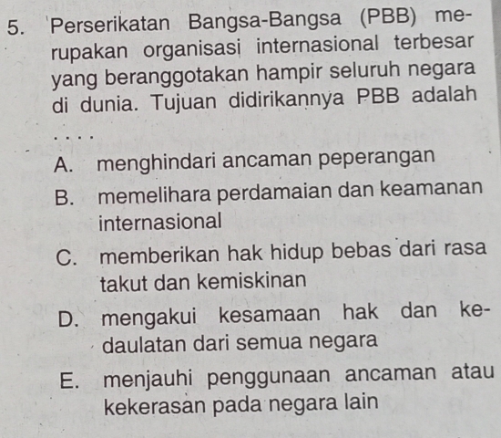 'Perserikatan Bangsa-Bangsa (PBB) me-
rupakan organisasi internasional terbesar
yang beranggotakan hampir seluruh negara
di dunia. Tujuan didirikannya PBB adalah
A. menghindari ancaman peperangan
B. memelihara perdamaian dan keamanan
internasional
C. memberikan hak hidup bebas dari rasa
takut dan kemiskinan
D. mengakui kesamaan hak dan ke-
daulatan dari semua negara
E. menjauhi penggunaan ancaman atau
kekerasan pada negara lain