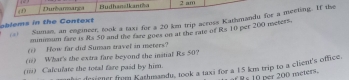 (1) Dumbarmarga Fudhanslk an 2 am 
= Suman an emgineer, took a taxi for a 20 km trip across Kathmandu for a meeting. If the 
oblems in the Context 
mininum fare is &s 50 and the fare goes on at the rate of Rs 10 per 200 meters. 
(1) How far did Suman travel in meters? 
(i) What's the extra fare beyond the instial Rs 50? 
(i) Calculate the total fare paid by him. 
thie desiener from Kathmandu, took a taxi for a 15 km trip to a client's ofhice. 
per 200 meters.