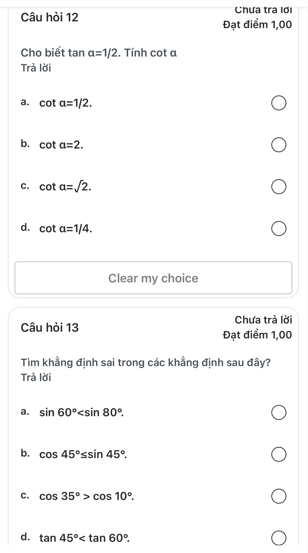 Chưa tra lơi
Câu hỏi 12
Đạt điểm 1,00
Cho biết tan alpha =1/2. Tính cot a
Trả lời
a. cot alpha =1/2.
b. cot a=2.
C. cot alpha =sqrt(2).
d. cot alpha =1/4. 
Clear my choice
Chưa trả lời
Câu hỏi 13
Đạt điểm 1,00
Tìm khẳng định sai trong các khẳng định sau đây?
Trả lời
a. sin 60° .
b. cos 45°≤ sin 45°.
C. cos 35°>cos 10°.
d. tan 45° .