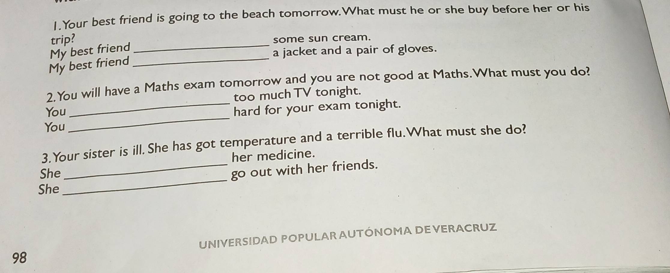 Your best friend is going to the beach tomorrow.What must he or she buy before her or his 
trip? _some sun cream. 
My best friend 
a jacket and a pair of gloves. 
My best friend 
_ 
2.You will have a Maths exam tomorrow and you are not good at Maths.What must you do? 
too much TV tonight. 
You 
_hard for your exam tonight. 
You 
_ 
3.Your sister is ill.She has got temperature and a terrible flu.What must she do? 
her medicine. 
_ 
She 
_go out with her friends. 
She 
UNIVERSIDAD POPULAR AUTÓNOMADE VERACRUZ 
98