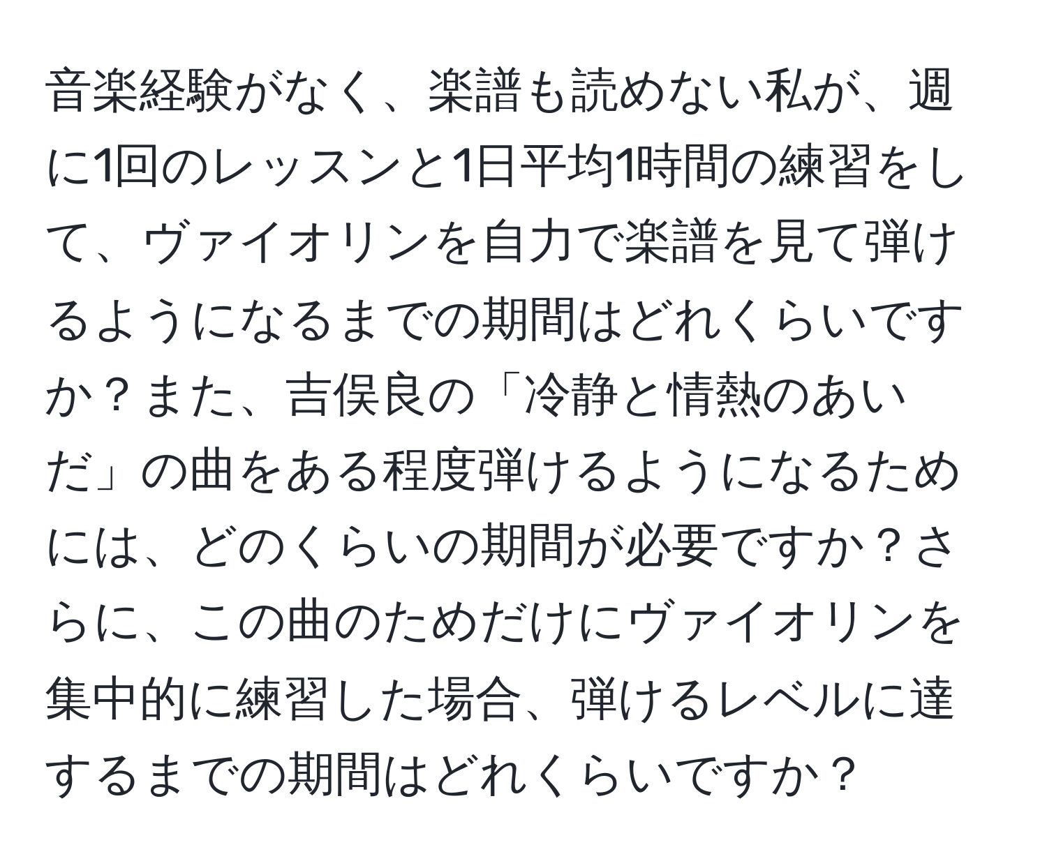 音楽経験がなく、楽譜も読めない私が、週に1回のレッスンと1日平均1時間の練習をして、ヴァイオリンを自力で楽譜を見て弾けるようになるまでの期間はどれくらいですか？また、吉俣良の「冷静と情熱のあいだ」の曲をある程度弾けるようになるためには、どのくらいの期間が必要ですか？さらに、この曲のためだけにヴァイオリンを集中的に練習した場合、弾けるレベルに達するまでの期間はどれくらいですか？