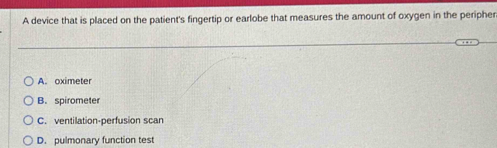 A device that is placed on the patient's fingertip or earlobe that measures the amount of oxygen in the peripher
A. oximeter
B. spirometer
C. ventilation-perfusion scan
D. pulmonary function test