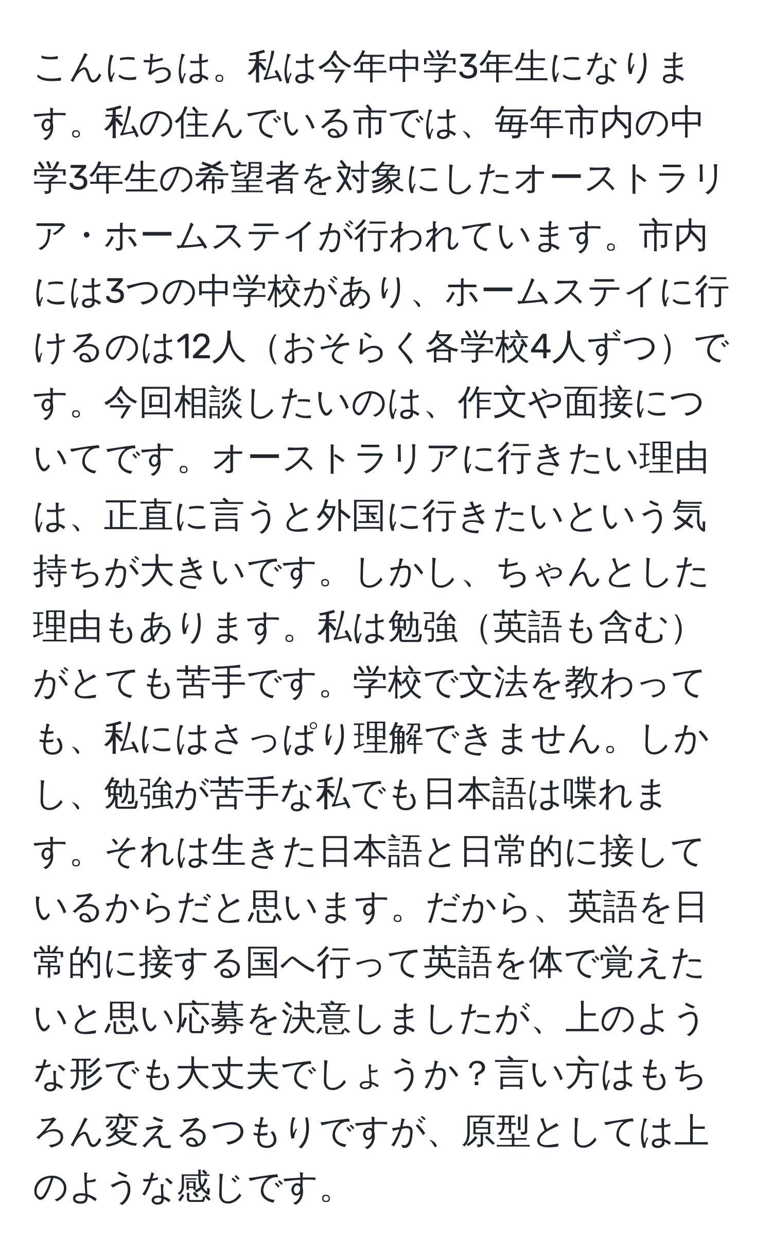 こんにちは。私は今年中学3年生になります。私の住んでいる市では、毎年市内の中学3年生の希望者を対象にしたオーストラリア・ホームステイが行われています。市内には3つの中学校があり、ホームステイに行けるのは12人おそらく各学校4人ずつです。今回相談したいのは、作文や面接についてです。オーストラリアに行きたい理由は、正直に言うと外国に行きたいという気持ちが大きいです。しかし、ちゃんとした理由もあります。私は勉強英語も含むがとても苦手です。学校で文法を教わっても、私にはさっぱり理解できません。しかし、勉強が苦手な私でも日本語は喋れます。それは生きた日本語と日常的に接しているからだと思います。だから、英語を日常的に接する国へ行って英語を体で覚えたいと思い応募を決意しましたが、上のような形でも大丈夫でしょうか？言い方はもちろん変えるつもりですが、原型としては上のような感じです。