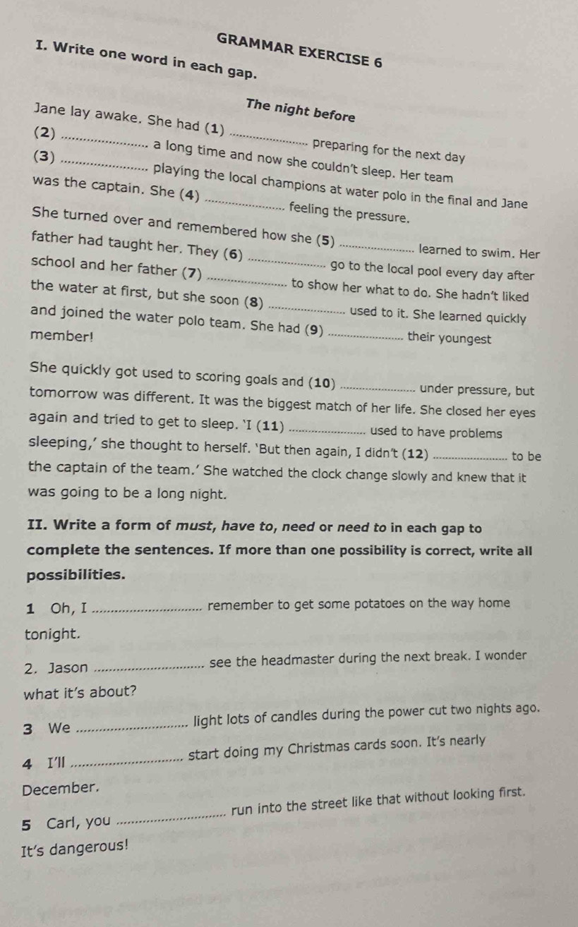 GRAMMAR EXERCISE 6 
I. Write one word in each gap. 
The night before 
Jane lay awake. She had (1) 
(2)_ 
_ 
preparing for the next day 
(3)_ 
a long time and now she couldn't sleep. Her team 
playing the local champions at water polo in the final and Jane 
was the captain. She (4) _feeling the pressure. 
She turned over and remembered how she (5) 
father had taught her. They (6) 
_ 
learned to swim. Her 
go to the local pool every day after 
school and her father (7) __to show her what to do. She hadn’t liked 
the water at first, but she soon (8) used to it. She learned quickly 
and joined the water polo team. She had (9) 
member! _their youngest 
She quickly got used to scoring goals and (10) _under pressure, but 
tomorrow was different. It was the biggest match of her life. She closed her eyes 
again and tried to get to sleep. 'I (11) _used to have problems 
sleeping,’ she thought to herself. ‘But then again, I didn’t (12)_ 
to be 
the captain of the team.' She watched the clock change slowly and knew that it 
was going to be a long night. 
II. Write a form of must, have to, need or need to in each gap to 
complete the sentences. If more than one possibility is correct, write all 
possibilities. 
1 Oh, I _remember to get some potatoes on the way home 
tonight. 
2. Jason _see the headmaster during the next break. I wonder 
what it's about? 
3 We _light lots of candles during the power cut two nights ago. 
4 I'll _start doing my Christmas cards soon. It's nearly 
December. 
5 Carl, you _run into the street like that without looking first. 
It's dangerous!