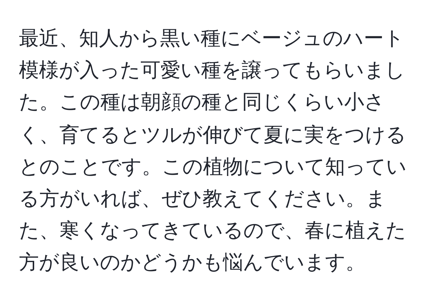 最近、知人から黒い種にベージュのハート模様が入った可愛い種を譲ってもらいました。この種は朝顔の種と同じくらい小さく、育てるとツルが伸びて夏に実をつけるとのことです。この植物について知っている方がいれば、ぜひ教えてください。また、寒くなってきているので、春に植えた方が良いのかどうかも悩んでいます。