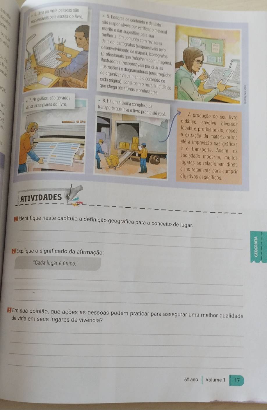 ncado mult * 5. Uma ou mais pessoas são
pesponsáveis pela escrita do livro. * 6. Editores de conteúdo e de texto
ore
são responsáveis por verificar o material
escrito e dar sugestões para sua
ou sus
melhoria. Em conjunto com revisores
volt
de texto, cartógrafos (responsáveis pelo
desenvolvimento de mapas), iconógrafos
(profissionais que trabalham com imagens)
u dis
ilustradores (responsáveis por criar as
final
ilustrações) e diagramadores (encarregados
man
de organizar visualmente o conteúdo de
cada página), constroem o material didático
que chega até alunos e professores.
ação
* 7. Na gráfica, são gerados
8. Há um sistema complexo de
un vários exemplares do livro,
transporte que leva o livro pronto até você. A produção do seu livro
2
Pcvil
---
didático envolve diversos
locais e profissionais, desde
a extração da matéria-prima
até a impressão nas gráficas
e o transporte.Assim, na
sociedade moderna, muitos
lugares se relacionam direta
e indiretamente para cumprir
objetivos específicos.
ATIVIDADES
_
D identifique neste capítulo a definição geográfica para o conceito de lugar.
_
€ Explique o significado da afirmação:
"Cada lugar é único.”
_
_
_
€ Em sua opinião, que ações as pessoas podem praticar para assegurar uma melhor qualidade
de vida em seus lugares de vivência?
_
_
_
_
6° ano Volume 1 17