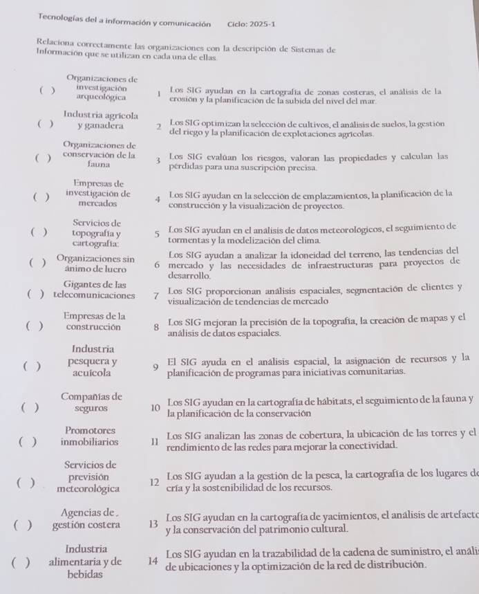 Tecnologías del a información y comunicación Ciclo: 2025-1
Relaciona correctamente las organizaciones con la descripción de Sistemas de
Información que se utilizan en cada una de ellas
Organizaciones de
investigación
( ) arqueológica 1 Los SIG ayudan en la cartografía de zonas costeras, el análisis de la
crosión y la planificación de la subida del nivel del mar
Industria agrícola Los SIG optimizan la selección de cultivos, el análisis de suelos, la gestión
(  y ganadera 2 del riego y la planificación de explotaciones agrícolas.
Organizaciones de
( ) conservación de la 3 Los SIG evalúan los riesgos, valoran las propiedades y calculan las
fauna perdidas para una suscripción precisa.
Empresas de
( ) investigación de 4 Los SIG ayudan en la selección de emplazamientos, la planificación de la
mercados construcción y la visualización de proyectos.
Servicios de
( ) topografía y 5 Los SIG ayudan en el análisis de datos meteorológicos, el seguimiento de
cartografía: tormentas y la modelización del clima.
Los SIG ayudan a analizar la idoneidad del terreno, las tendencias del
( ) Organizaciones sin 6 mercado y las necesidades de infraestructuras para proyectos de
ânimo de lucro desarrollo.
Gigantes de las
( ) telecomunicaciones 7 Los SIG proporcionan análisis espaciales, segmentación de clientes y
visualización de tendencias de mercado
Empresas de la
( ) construcción 8 Los SIG mejoran la precisión de la topografía, la creación de mapas y el
anâlisis de datos espaciales.
Industria
( ) pesquera y 9 El SIG ayuda en el análisis espacial, la asignación de recursos y la
acuicola planificación de programas para iniciativas comunitarias.
Compañías de Los SIG ayudan en la cartografía de hábitats, el seguimiento de la fauna y
( ) seguros 10 la planificación de la conservación
Promotores
( ) inmobiliarios 11 Los SIG analizan las zonas de cobertura, la ubicación de las torres y el
rendimiento de las redes para mejorar la conectividad.
Servicios de
previsión 12
Los SIG ayudan a la gestión de la pesca, la cartografía de los lugares de
( ) meteorológica cría y la sostenibilidad de los recursos.
Agencias de . Los SIG ayudan en la cartografía de yacimientos, el análisis de artefacto
( ) gestión costera 13 y la conservación del patrimonio cultural.
Industria Los SIG ayudan en la trazabilidad de la cadena de suministro, el análi
( ) alimentaria y de 14 de ubicaciones y la optimización de la red de distribución.
bebidas