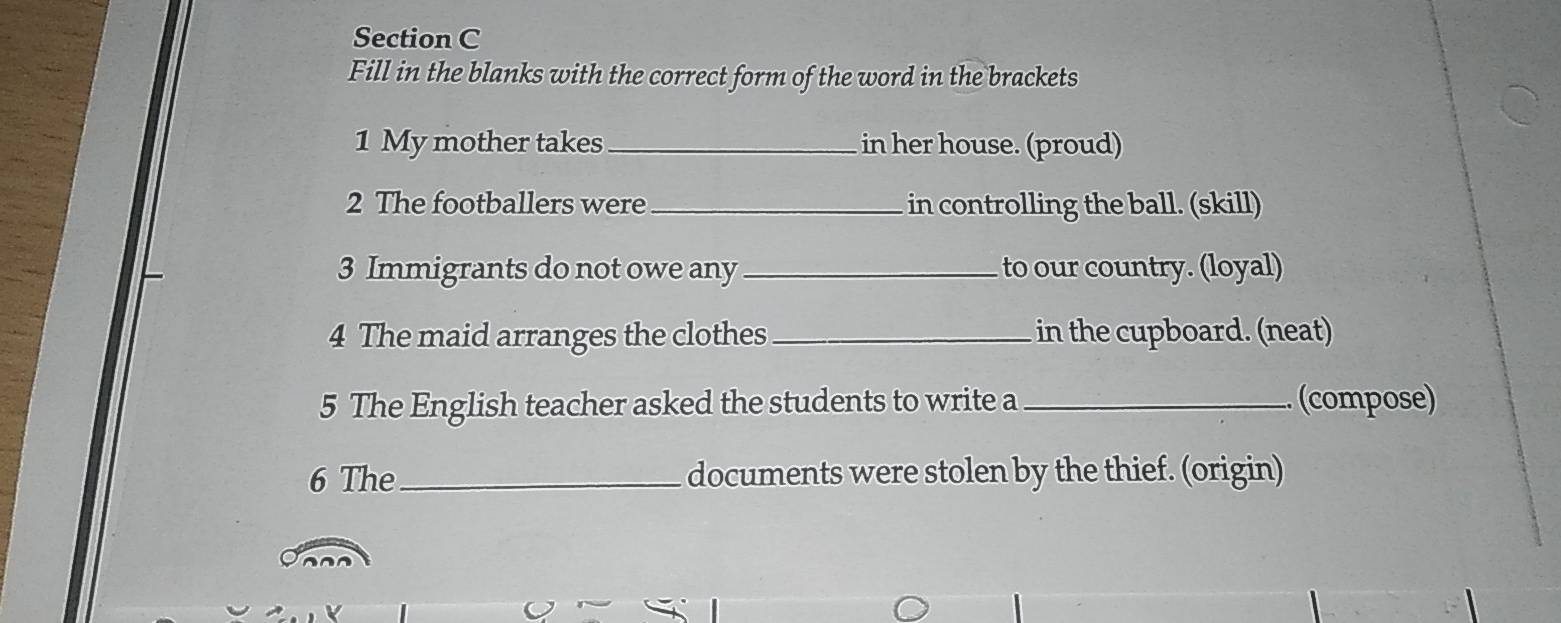 Fill in the blanks with the correct form of the word in the brackets 
1 My mother takes_ in her house. (proud) 
2 The footballers were _in controlling the ball. (skill) 
3 Immigrants do not owe any _to our country. (loyal) 
4 The maid arranges the clothes _in the cupboard. (neat) 
5 The English teacher asked the students to write a _(compose) 
6 The _documents were stolen by the thief. (origin)