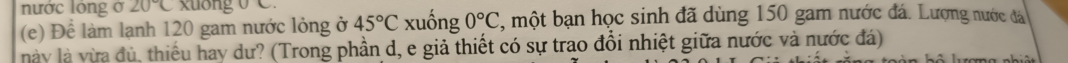 nước lóng ở 20°C xuong 0 C. 
(e) Để làm lạnh 120 gam nước lỏng ở 45°C xuống 0°C , một bạn học sinh đã dùng 150 gam nước đá. Lượng nước đá 
này là vừa đủ, thiếu hay dư? (Trong phần d, e giả thiết có sự trao đổi nhiệt giữa nước và nước đá)