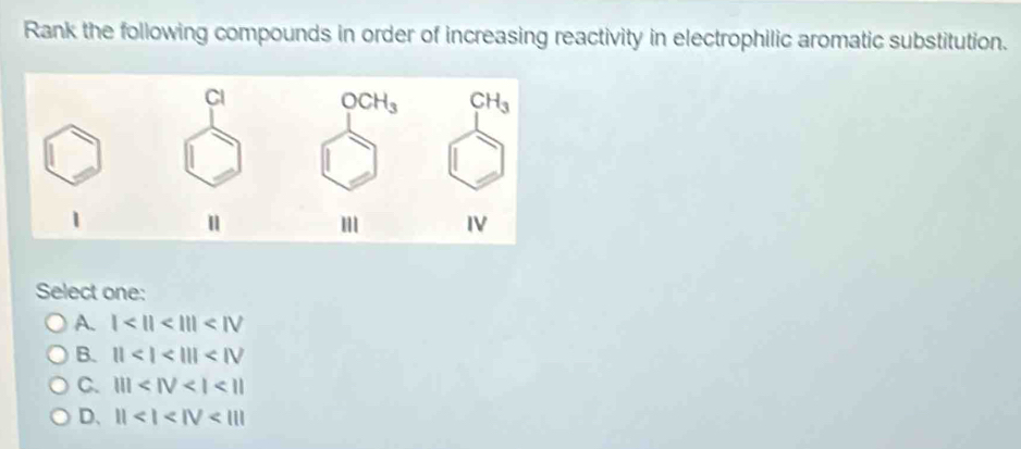 Rank the following compounds in order of increasing reactivity in electrophilic aromatic substitution.
Select one:
A. 1<11<111<1V</tex>
B. 11<1<III
C. ||| <11</tex>
D、 11<1<IV<111</tex>