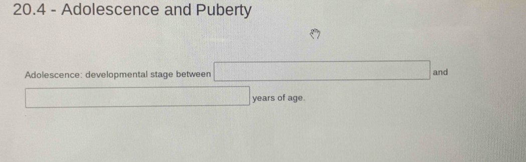 20.4 - Adolescence and Puberty^ 
Adolescence: developmental stage between □ ar d
□ years of age.