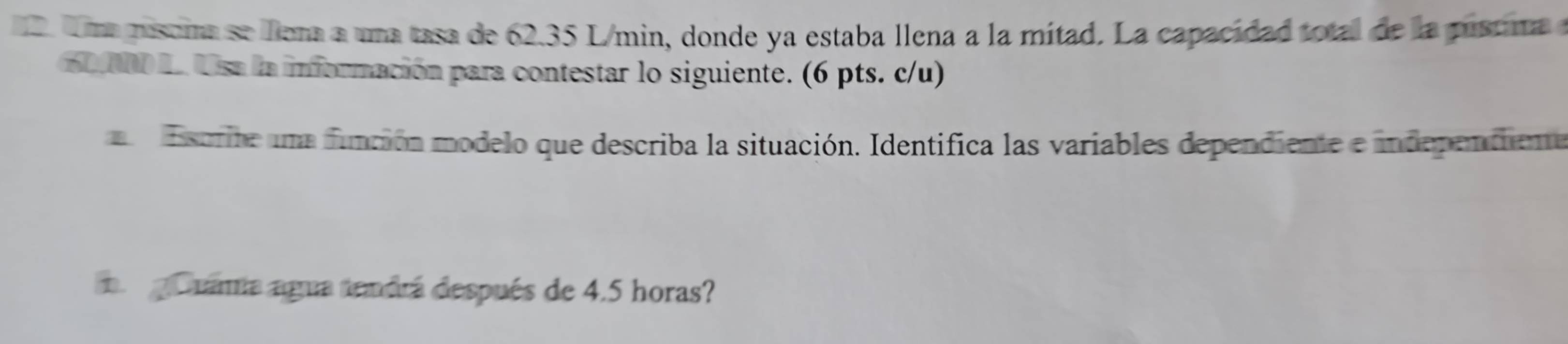 Uma misoma se lllena a una tasa de 62.35 L/min, donde ya estaba llena a la mítad. La capacidad total de la pústinaa
60 NO L. Usa la información para contestar lo siguiente. (6 pts. c/u) 
Essorite una función modelo que describa la situación. Identifica las variables dependiente e independiente 
a gonama agua tendrá después de 4.5 horas?