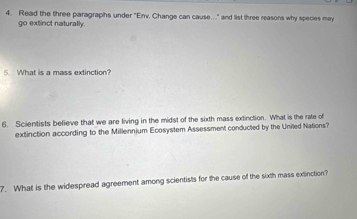 Read the three paragraphs under “Env, Change can cause…” and list three reasons why species may 
go extinct naturally. 
5. What is a mass extinction? 
6. Scientists believe that we are living in the midst of the sixth mass extinction. What is the rate of 
extinction according to the Millennium Ecosystem Assessment conducted by the United Nations? 
7. What is the widespread agreement among scientists for the cause of the sixth mass extinction?