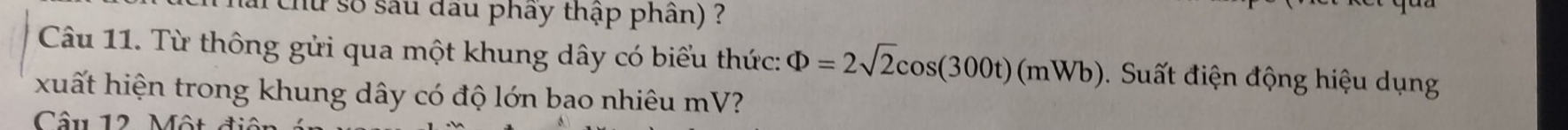 chứ số sau đầu phây thập phần) ? 
Câu 11. Từ thông gửi qua một khung dây có biểu thức: Phi =2sqrt(2)cos (300t)(mWb) 9. Suất điện động hiệu dụng 
xuất hiện trong khung dây có độ lớn bao nhiêu mV? 
Câu 12 Một