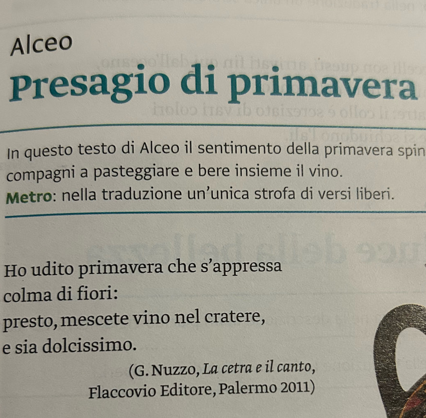 Alceo 
Presagio di primavera 
In questo testo di Alceo il sentimento della primavera spin 
compagni a pasteggiare e bere insieme il vino. 
Metro: nella traduzione un’unica strofa di versi liberi. 
Ho udito primavera che s’appressa 
colma di fiori: 
presto, mescete vino nel cratere, 
e sia dolcissimo. 
(G. Nuzzo, La cetra e il canto, 
Flaccovio Editore, Palermo 2011)