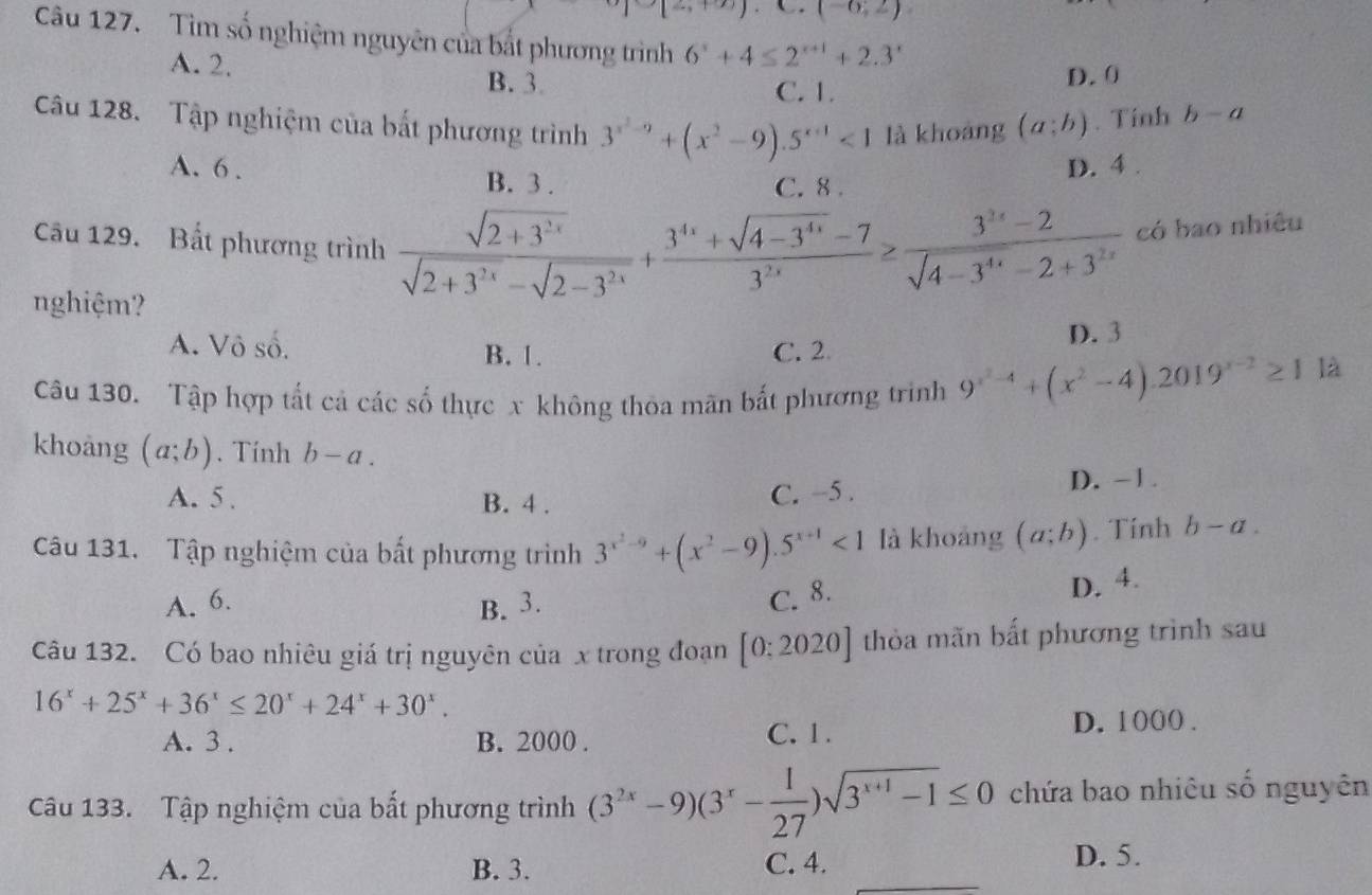 (-6;2)
Câu 127. Tìm số nghiệm nguyên của bắt phương trình 6^x+4≤ 2^(x+1)+2.3^x
A. 2. B. 3
C. 1.
D.0
Câu 128. Tập nghiệm của bất phương trình 3^(x^2)-9+(x^2-9).5^(x+1)<1</tex> là khoáng (a;b). Tính b-a
A. 6 . D. 4 .
B. 3 . C. 8 .
Câu 129. Bất phương trình  (sqrt(2+3^(2x)))/sqrt(2+3^(2x))-sqrt(2-3^(2x)) + (3^(4x)+sqrt(4-3^(4x))-7)/3^(2x) ≥  (3^(2x)-2)/sqrt(4-3^(4x))-2+3^(2x)  có bao nhiêu
nghiệm?
A. Vô số. B. 1. C. 2 D. 3
Câu 130. Tập hợp tất cả các số thực x không thỏa mãn bắt phương trinh 9^(x^2)-4+(x^2-4).2019^(x-2)≥ 11
khoàng (a;b). Tính b-a.
A. 5 . B. 4 . C. −5 .
D). -1.
Câu 131. Tập nghiệm của bất phương trình 3^(x^2)-9+(x^2-9).5^(x+1)<1</tex> là khoảng (a;b). Tính b-a.
A. 6. B. 3. C. 8.
D. 4.
Câu 132. Có bao nhiêu giá trị nguyên của x trong đoạn [0:2020] thỏa mãn bất phương trình sau
16^x+25^x+36^x≤ 20^x+24^x+30^x.
A. 3 . B. 2000 . C. 1. D. 1000 .
Câu 133. Tập nghiệm của bất phương trình (3^(2x)-9)(3^x- 1/27 )sqrt(3^(x+1)-1)≤ 0 chứa bao nhiêu số nguyên
A. 2. B. 3. C. 4.
D. 5.