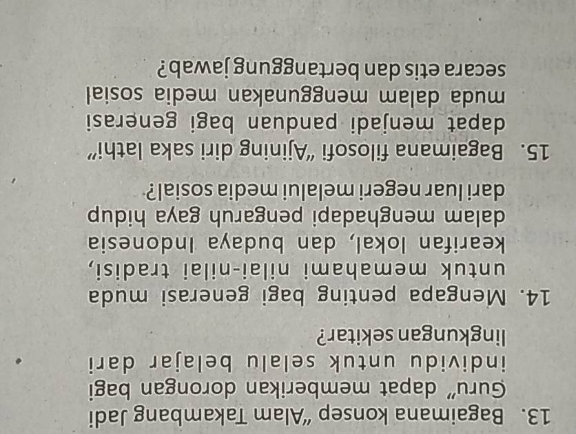 Bagaimana konsep “Alam Takambang Jadi 
Guru' dapat memberikan dorongan bagi 
individu untuk selalu belajar dari 
lingkungan sekitar? 
14. Mengapa penting bagi generasi muda 
untuk memahami nilai-nilai tradisi, 
kearifan lokal, dan budaya Indonesia 
dalam menghadapi pengaruh gaya hidup 
dari luar negeri melalui media sosial? 
15. Bagaimana filosofi “Ajining diri saka lathi” 
dapat menjadi panduan bagi generasi 
muda dalam menggunakan media sosial 
secara etis dan bertanggung jawab?