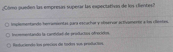 ¿Cómo pueden las empresas superar las expectativas de los clientes?
Implementando herramientas para escuchar y observar activamente a los clientes.
Incrementando la cantidad de productos ofrecidos.
Reduciendo los precios de todos sus productos.