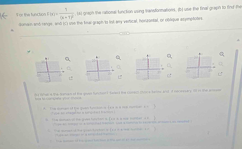 For the function F(x)=frac 1(x+1)^2 , (a) graph the rational function using transformations, (b) use the final graph to find the
domain and range, and (c) use the final graph to list any vertical, horizontal, or oblique asymptotes.

20
20
+
x
20 20 20
(b) What is the domain of the given function? Select the correct choice below and, if necessary, fill in the answer
box to complete your choic
A. The domain of the given function is xix is a real number x < >
(Type an integelor a simplitied fraction )
B. The domain of the given function is xix is a real tumber x= 
(Type an integer or a simplifed fraction Use a comma to separate answers as needed )
C The domain of the given function is (xix is a real number x i 
《Typa an integer or a emputied frattion )
C The domain of the gived function is the set of a f eal monters