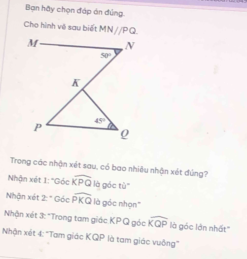 Bạn hãy chọn đáp án đúng.
Cho hình vē sau biết MN//PQ.
Trong các nhận xét sau, có bao nhiêu nhận xét đúng?
Nhận xét 1: " Gocwidehat KPQ là góc tù"
Nhận xét 2:'Gocwidehat PKQ là góc nhọn"
Nhận xét 3: "Trong tam giác KPQ góc widehat KQP là góc lớn nhất"
Nhận xét 4: “Tam giác KQP là tam giác vuông”