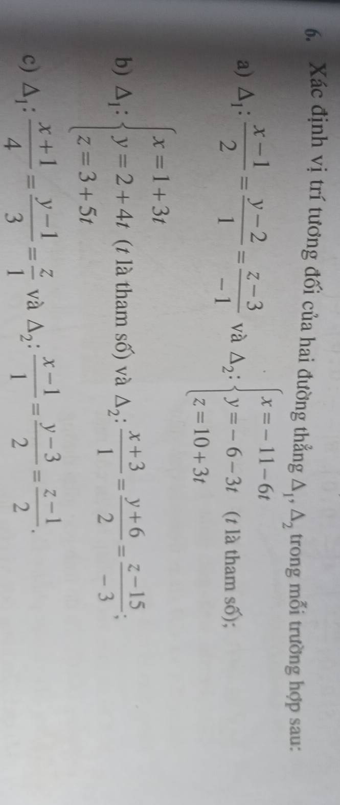 Xác định vị trí tương đối của hai đường thẳng △ _1, △ _2 trong mỗi trường hợp sau: 
a) △ _1: (x-1)/2 = (y-2)/1 = (z-3)/-1  và Delta _2:beginarrayl x=-11-6t y=-6-3t z=10+3tendarray. (t là tham số); 
b) △ _i:beginarrayl x=1+3t y=2+4t z=3+5tendarray. (t là tham số) và △ _2: (x+3)/1 = (y+6)/2 = (z-15)/-3 ; 
c) △ _1: (x+1)/4 = (y-1)/3 = z/1  và △ _2: (x-1)/1 = (y-3)/2 = (z-1)/2 .