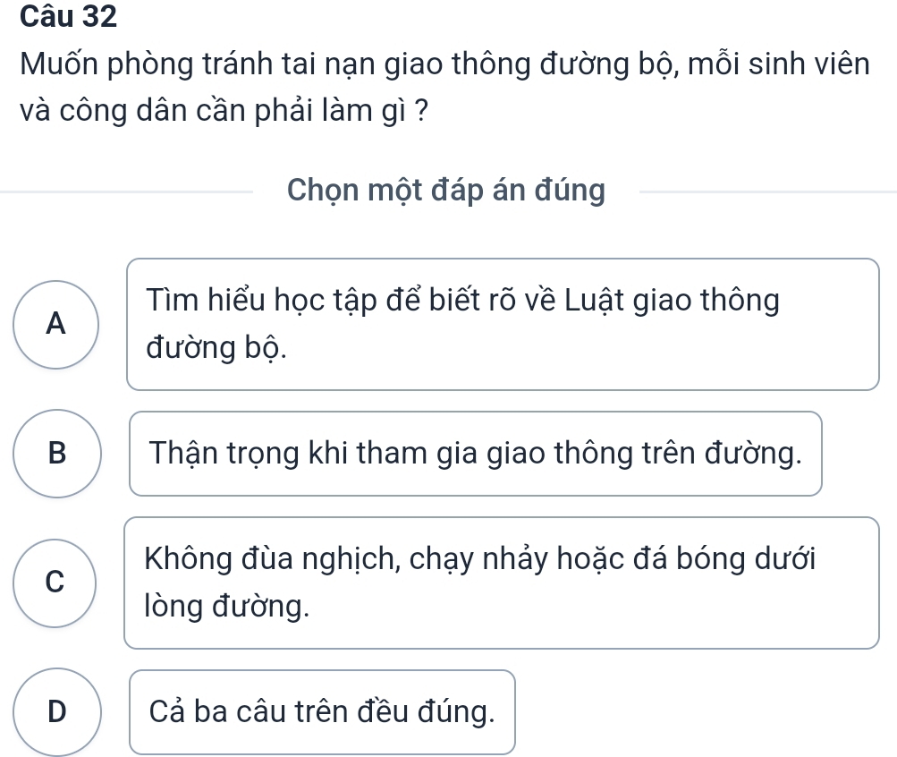 Muốn phòng tránh tai nạn giao thông đường bộ, mỗi sinh viên
và công dân cần phải làm gì ?
Chọn một đáp án đúng
Tìm hiểu học tập để biết rõ về Luật giao thông
A
đường bộ.
B Thận trọng khi tham gia giao thông trên đường.
Không đùa nghịch, chạy nhảy hoặc đá bóng dưới
C
òng đường.
D Cả ba câu trên đều đúng.