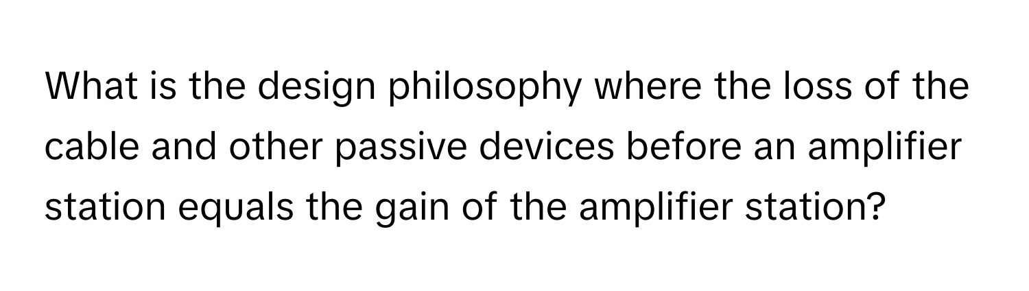 What is the design philosophy where the loss of the cable and other passive devices before an amplifier station equals the gain of the amplifier station?