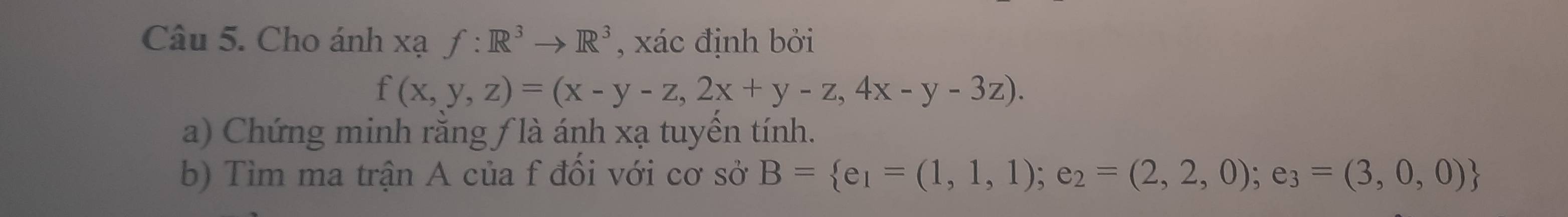 Cho ánh * a f:R^3to R^3 , xác định bởi
f(x,y,z)=(x-y-z,2x+y-z,4x-y-3z). 
a) Chứng minh rằng ƒ là ánh xạ tuyền tính. 
b) Tìm ma trận A của f đối với cơ sở B= e_1=(1,1,1);e_2=(2,2,0);e_3=(3,0,0)