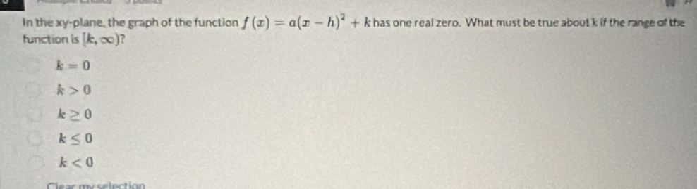 In the xy -plane, the graph of the function f(x)=a(x-h)^2+k has one real zero. What must be true about k if the range of the
function is [k,∈fty ) ?
k=0
k>0
k≥ 0
k≤ 0
k<0</tex> 
Clear myselection