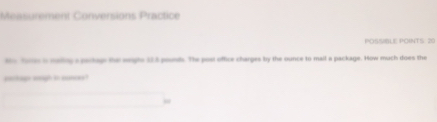 Measurement Conversions Practice 
POSSIBLE POINTS: 20 
to forten is mailing a parkage the seapte 5 8 pounds. The post office charges by the ounce to mail a package. How much does the