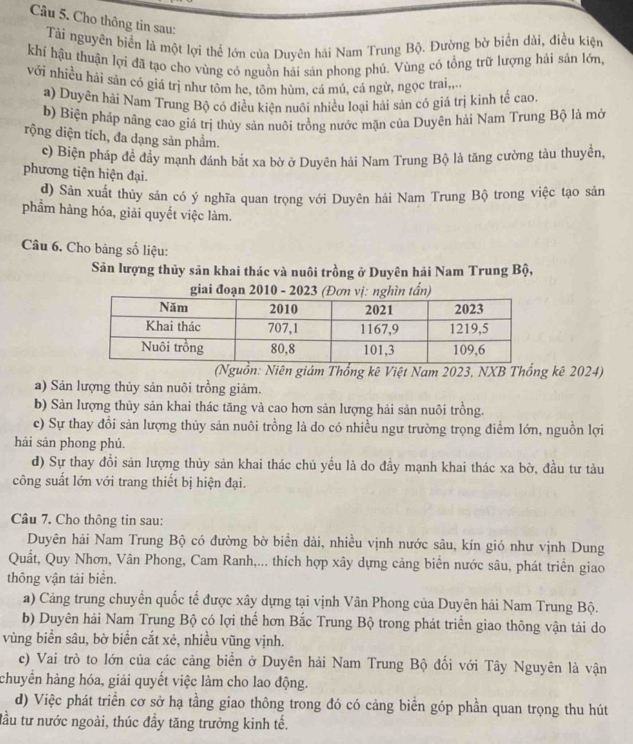 Cho thông tin sau:
Tài nguyên biển là một lợi thể lớn của Duyên hải Nam Trung Bộ. Đường bờ biển dài, điều kiện
khí hậu thuận lợi đã tạo cho vùng có nguồn hải sản phong phú. Vùng có tổng trữ lượng hải sản lớn,
với nhiều hải sản có giá trị như tôm he, tôm hùm, cá mú, cá ngừ, ngọc trai,,..
a) Duyên hải Nam Trung Bộ có điều kiện nuôi nhiều loại hải sản có giá trị kinh tế cao.
b) Biện pháp nâng cao giá trị thủy sản nuôi trồng nước mặn của Duyên hải Nam Trung Bộ là mở
rộng diện tích, đa dạng sản phầm.
c) Biện pháp để đầy mạnh đánh bắt xa bờ ở Duyên hải Nam Trung Bộ là tăng cường tàu thuyển,
phương tiện hiện đại.
d) Sản xuất thùy sản có ý nghĩa quan trọng với Duyên hải Nam Trung Bộ trong việc tạo sản
phầm hàng hóa, giải quyết việc làm.
Câu 6. Cho bảng số liệu:
Sản lượng thủy sản khai thác và nuôi trồng ở Duyên hải Nam Trung Bộ,
giai đoạn 2010 - 2023 (Đơn vị: nghìn tấn)
(Nguồn: Niên giám Thống kê Việt Nam 2023, NXB Thống kê 2024)
a) Sản lượng thủy sản nuôi trồng giảm.
b) Sản lượng thủy sản khai thác tăng và cao hơn sản lượng hải sản nuôi trồng.
c) Sự thay đổi sản lượng thủy sản nuôi trồng là do có nhiều ngư trường trọng điểm lớn, nguồn lợi
hải sản phong phú.
d) Sự thay đổi sản lượng thủy sản khai thác chủ yếu là do đầy mạnh khai thác xa bờ, đầu tư tàu
công suất lớn với trang thiết bị hiện đại.
Câu 7. Cho thông tin sau:
Duyên hải Nam Trung Bộ có đường bờ biển dài, nhiều vịnh nước sâu, kín gió như vịnh Dung
Quất, Quy Nhơn, Vân Phong, Cam Ranh,... thích hợp xây dựng cảng biển nước sâu, phát triển giao
thông vận tải biển.
a) Cảng trung chuyển quốc tế được xây dựng tại vịnh Vân Phong của Duyên hải Nam Trung Bộ.
b) Duyên hải Nam Trung Bộ có lợi thế hơn Bắc Trung Bộ trong phát triển giao thông vận tải do
vùng biển sâu, bờ biển cắt xẻ, nhiều vũng vịnh.
c) Vai trò to lớn của các cảng biển ở Duyên hải Nam Trung Bộ đối với Tây Nguyên là vận
chuyển hàng hóa, giải quyết việc làm cho lao động.
d) Việc phát triển cơ sở hạ tầng giao thông trong đó có cảng biển góp phần quan trọng thu hút
tầu tư nước ngoài, thúc đầy tăng trưởng kinh tế.