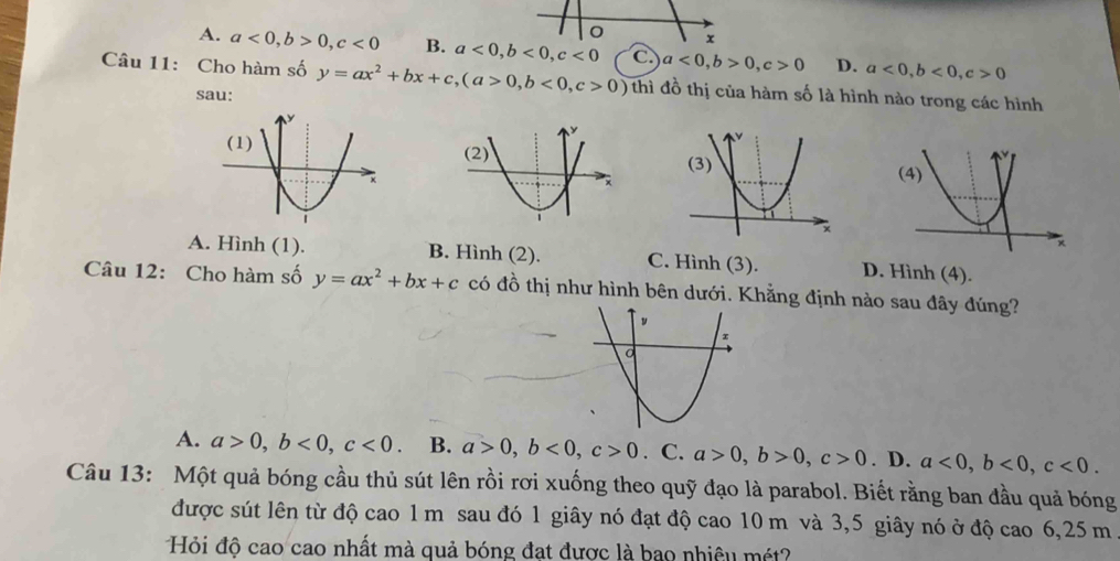 A. a<0</tex>, b>0, c<0</tex> B. a<0</tex>, b<0</tex>, c<0</tex> C. a<0</tex>, b>0, c>0 D. a<0</tex>, b<0</tex>, c>0
Câu 11: Cho hàm số y=ax^2+bx+c, (a>0,b<0</tex>, c>0) thì đồ thị của hàm số là hình nào trong các hình
sau:
A. Hình (1). B. Hình (2). C. Hình (3). D. Hình (4).
Câu 12: Cho hàm số y=ax^2+bx+c có đồ thị như hình bên dưới. Khẳng định nào sau đây đúng?
A. a>0, b<0</tex>, c<0</tex>. B. a>0, b<0</tex>, c>0. C. a>0, b>0, c>0. D. a<0</tex>, b<0</tex>, c<0</tex>. 
Câu 13: Một quả bóng cầu thủ sút lên rồi rơi xuống theo quỹ đạo là parabol. Biết rằng ban đầu quả bóng
được sút lên từ độ cao 1 m sau đó 1 giây nó đạt độ cao 10 m và 3,5 giây nó ở độ cao 6, 25 m
Hỏi độ cao cao nhất mà quả bóng đạt được là bao nhiệu mét?