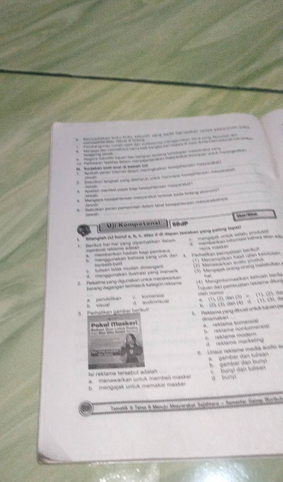 Mencadiakan loku huko sekulan yang layak maropakan ueaye eamerna unic
Perdananan nman sode den posoiamas merancikan dar varg dicnelan den
ar a  de sáh an rat ee dl fo  r g 
a Mereues san mignaérara nara bade barpea dan relara el maño dor éa inte na dona meronakan
a    Negara memille luan dan harapan tenlang kehédopan (asvarake vahu
Ka  a wa
19. Parbaíkan maelas dalam manysgamarakan maeyarien tammnan drck Surinataikan
I   Keddakan soạtsoal di bawah  f 
Apakäh peran iemat daiam maningkalkan kesejafteraan masyaraka 
Behukan langkah pang dltempuh unluk mencapal kessjahteraan masyarakat
Jawan
3  Apakan manieal pajak bayi kessiahtorean masyaraka
4. Mengapa kessjahleraan masyarakat loristak pada tedang akcoum?
Jawan
5  Sebulkan peran pemeriniah dalam taraf kessjahieraan masyarakainyal
Jawah
awaly
Vji Kompetensi sBdP
Silangiah (x) huruf a, b, c. stau d di dspan jawaban yang paling tepati
1. Berikut hal-hal vang diperhatikan dalam e  mengajak unluk selálu produkif
a. memberikan hadiah bagi pembaca d membarikan informasí báhwá akan ada
membual rekiame adaian
razía masker
b. mənggunakan bahaśa vang unik dan 4. Perhalikan pernyataan børikut
e tulisan tidak mudah dimengerti (1) Menampilkan hasil urian kelulusan
herbeßt-hald
d. menggunakan ilustrasi yang menarik (2) Menawarkan sualu produk
2. Rekalme yang digunakan untuk menawarkan  (3)  Mengajak orang-orang malakukan 
hal
barang dagangan termasuk kategori rekiame (4) Menginformasikan səbuah berita
Tujuan dari pembuatan reklame ditunj
4. (1), (2), dan (3) c. (1), (2), dan
a pendidikan c komersial leh nomer
b. visual d audiovisual
3.tikan gambar berikut! b. (2), (3), dan (4) d. (1), (3), da
5. Fleklame yang dibuat untuk lujuan pe
dinamakan
a. réklame komersial
b. reklame nonkomersial
c. reklame modem
d reklame marketin
Unsur reklame media audió a
a. gambar dan tulišan
b. gambar dan bunyl
Isi reklame tersebut adalah
a. menawarkan untuk membeli masker e. bunyi dan tulisan
d bunyi
b. mengajak untuk memakai masker
88  Tematik & Tema ở Menuju Masyarakat Sejahtera - Semester Genap (Kurikuh
