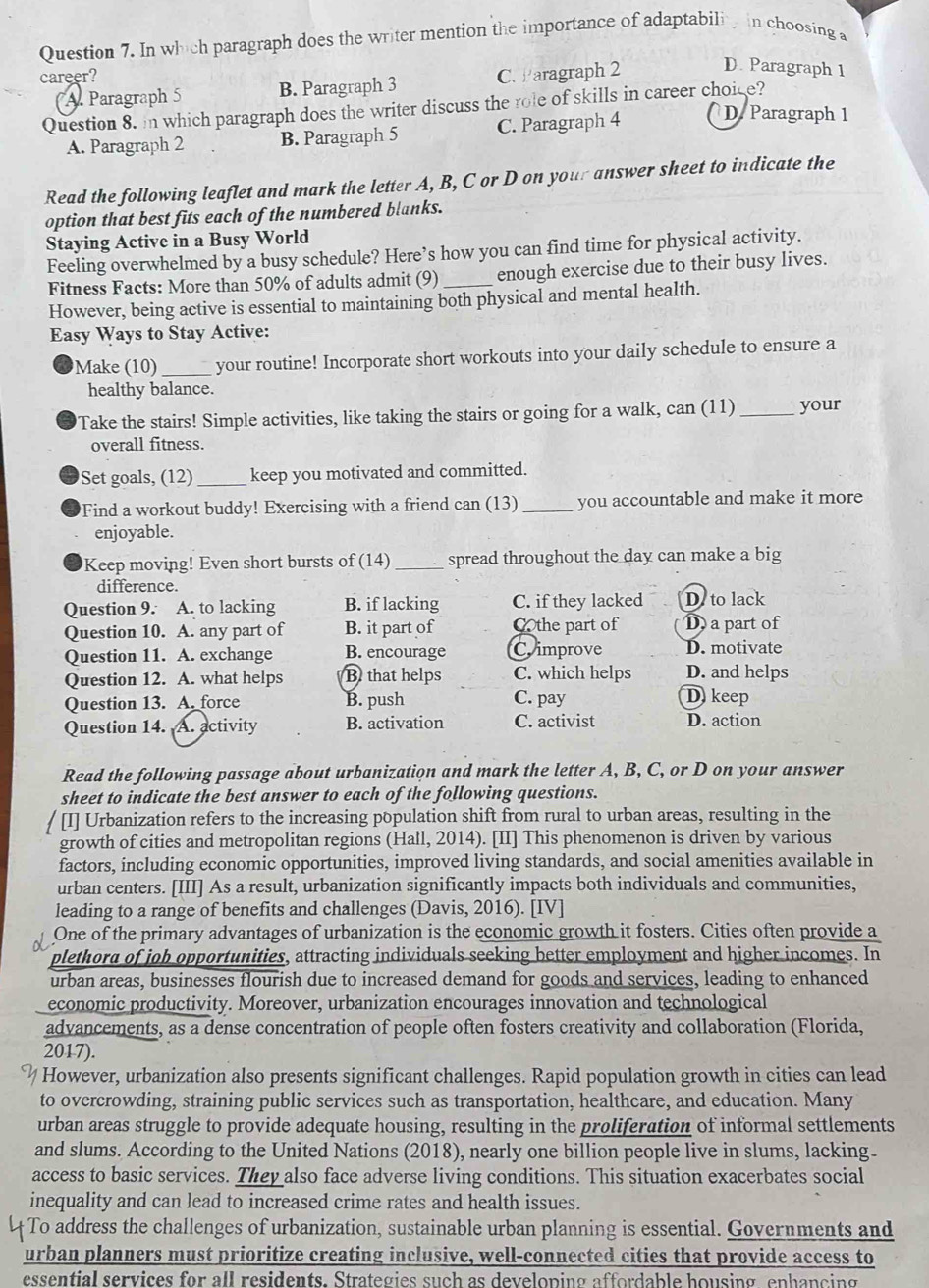 In which paragraph does the writer mention the importance of adaptabili in choosing a
career? C. Paragraph 2
D. Paragraph 1
(A. Paragraph 5 B. Paragraph 3
Question 8. in which paragraph does the writer discuss the role of skills in career choice?
A. Paragraph 2 B. Paragraph 5 C. Paragraph 4 D. Paragraph 1
Read the following leaflet and mark the letter A, B, C or D on your answer sheet to indicate the
option that best fits each of the numbered blanks.
Staying Active in a Busy World
Feeling overwhelmed by a busy schedule? Here’s how you can find time for physical activity.
Fitness Facts: More than 50% of adults admit (9) enough exercise due to their busy lives.
However, being active is essential to maintaining both physical and mental health.
Easy Ways to Stay Active:
Make (10) _your routine! Incorporate short workouts into your daily schedule to ensure a
healthy balance.
Take the stairs! Simple activities, like taking the stairs or going for a walk, can (11)_ your
overall fitness.
Set goals, (12)_ keep you motivated and committed.
Find a workout buddy! Exercising with a friend can (13) _you accountable and make it more
enjoyable.
Keep moving! Even short bursts of (14) _spread throughout the day can make a big
difference.
Question 9. A. to lacking B. if lacking C. if they lacked D. to lack
Question 10. A. any part of B. it part of Cthe part of D a part of
Question 11. A. exchange B. encourage C improve D. motivate
Question 12. A. what helps B. that helps C. which helps D. and helps
Question 13. A. force B. push C. pay D keep
Question 14. A. activity B. activation C. activist D. action
Read the following passage about urbanization and mark the letter A, B, C, or D on your answer
sheet to indicate the best answer to each of the following questions.
[I] Urbanization refers to the increasing population shift from rural to urban areas, resulting in the
growth of cities and metropolitan regions (Hall, 2014). [II] This phenomenon is driven by various
factors, including economic opportunities, improved living standards, and social amenities available in
urban centers. [III] As a result, urbanization significantly impacts both individuals and communities,
leading to a range of benefits and challenges (Davis, 2016). [IV]
One of the primary advantages of urbanization is the economic growth it fosters. Cities often provide a
plethord of job opportunities, attracting individuals seeking better employment and higher incomes. In
urban areas, businesses flourish due to increased demand for goods and services, leading to enhanced
economic productivity. Moreover, urbanization encourages innovation and technological
advancements, as a dense concentration of people often fosters creativity and collaboration (Florida,
2017).
However, urbanization also presents significant challenges. Rapid population growth in cities can lead
to overcrowding, straining public services such as transportation, healthcare, and education. Many
urban areas struggle to provide adequate housing, resulting in the proliferation of informal settlements
and slums. According to the United Nations (2018), nearly one billion people live in slums, lacking.
access to basic services. They also face adverse living conditions. This situation exacerbates social
inequality and can lead to increased crime rates and health issues.
To address the challenges of urbanization, sustainable urban planning is essential. Governments and
urban planners must prioritize creating inclusive, well-connected cities that provide access to
essential services for all residents. Strategies such as developing affordable housing ephancing