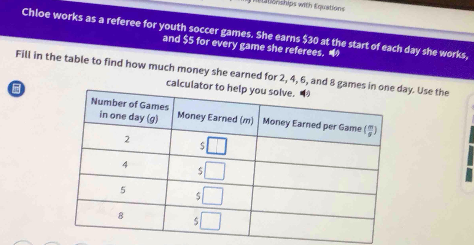 Relationships with Equations
Chloe works as a referee for youth soccer games. She earns $30 at the start of each day she works,
and $5 for every game she referees.
Fill in the table to find how much money she earned for 2, 4, 6, and 8 gamay. Use the
calcul