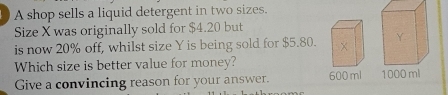 A shop sells a liquid detergent in two sizes. 
Size X was originally sold for $4.20 but 
is now 20% off, whilst size Y is being sold for $5.80. 
Which size is better value for money? 
Give a convincing reason for your answer. 600 ml